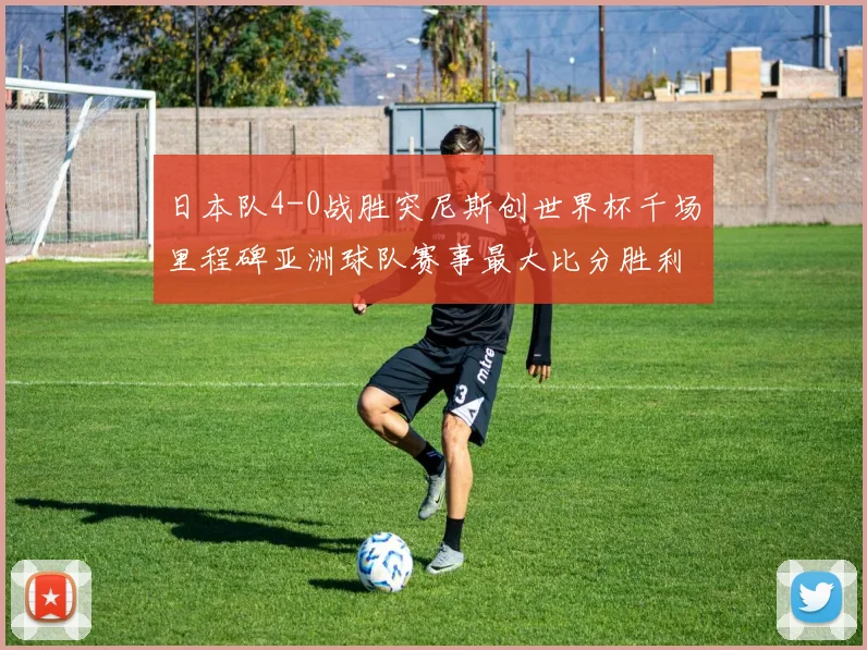 日本队4-0战胜突尼斯创世界杯千场里程碑亚洲球队赛事最大比分胜利