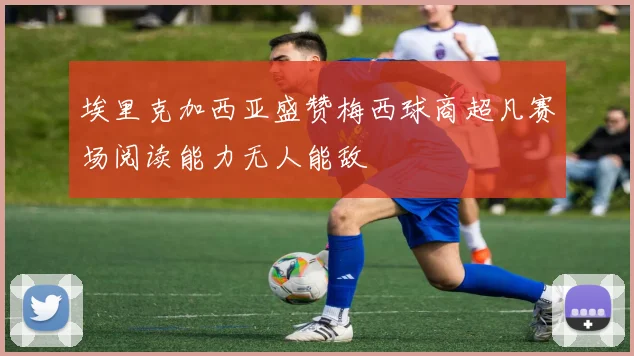 埃里克加西亚盛赞梅西球商超凡赛场阅读能力无人能敌