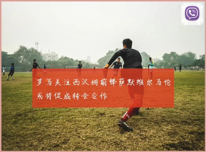 罗马关注西汉姆前锋萨默维尔马伦或将促成转会合作